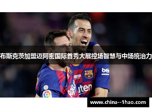 布斯克茨加盟迈阿密国际首秀大展控场智慧与中场统治力